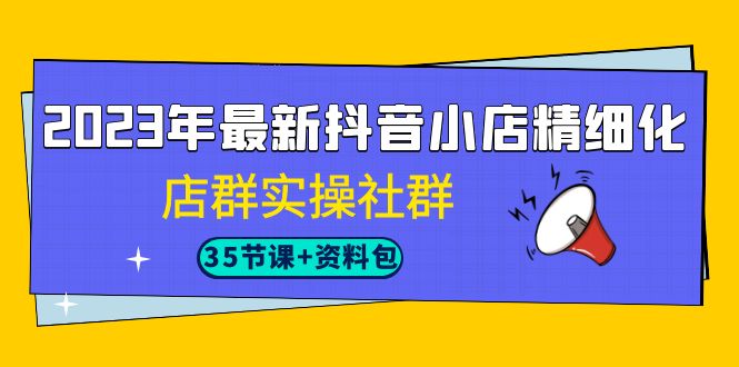 2023年最新抖音小店精细化-店群实操社群（35节课+资料包）-菡洋资源网