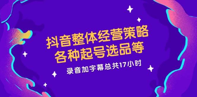 抖音整体经营策略，各种起号选品等，录音加字幕总共17小时-菡洋资源网